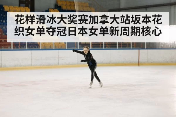 花样滑冰大奖赛加拿大站坂本花织女单夺冠日本女单新周期核心