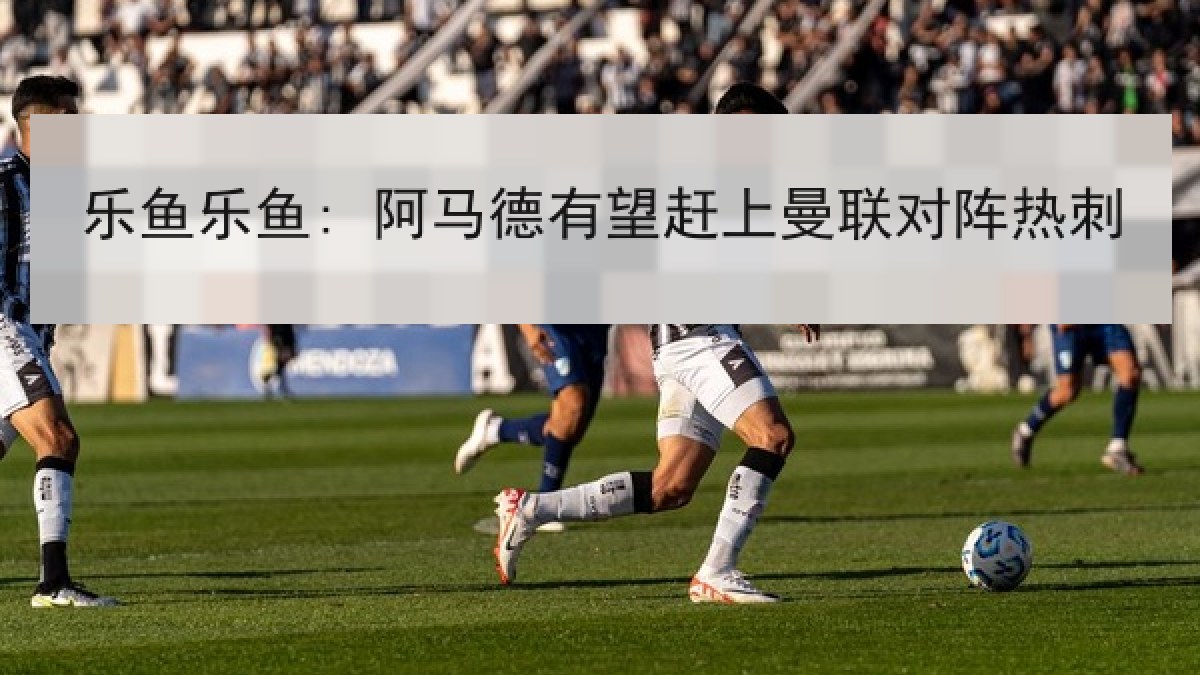 乐鱼乐鱼: 阿马德有望赶上曼联对阵热刺 乐鱼乐鱼: 阿马德有望赶上曼联对阵热刺